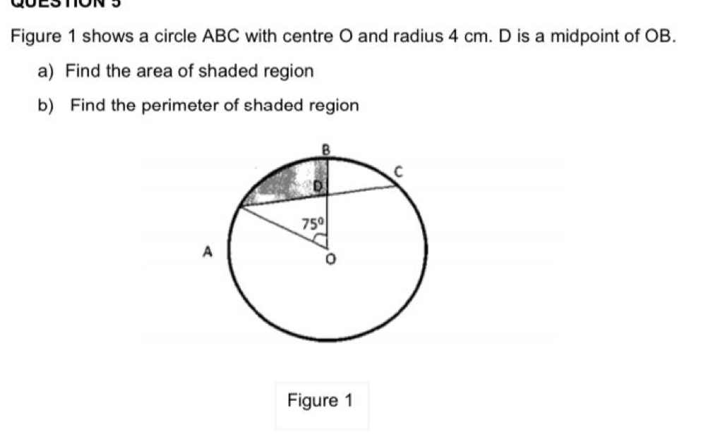 Figure 1 shows a circle ABC with centre O and radius 4 cm. D is a midpoint of OB.
a) Find the area of shaded region
b) Find the perimeter of shaded region
Figure 1