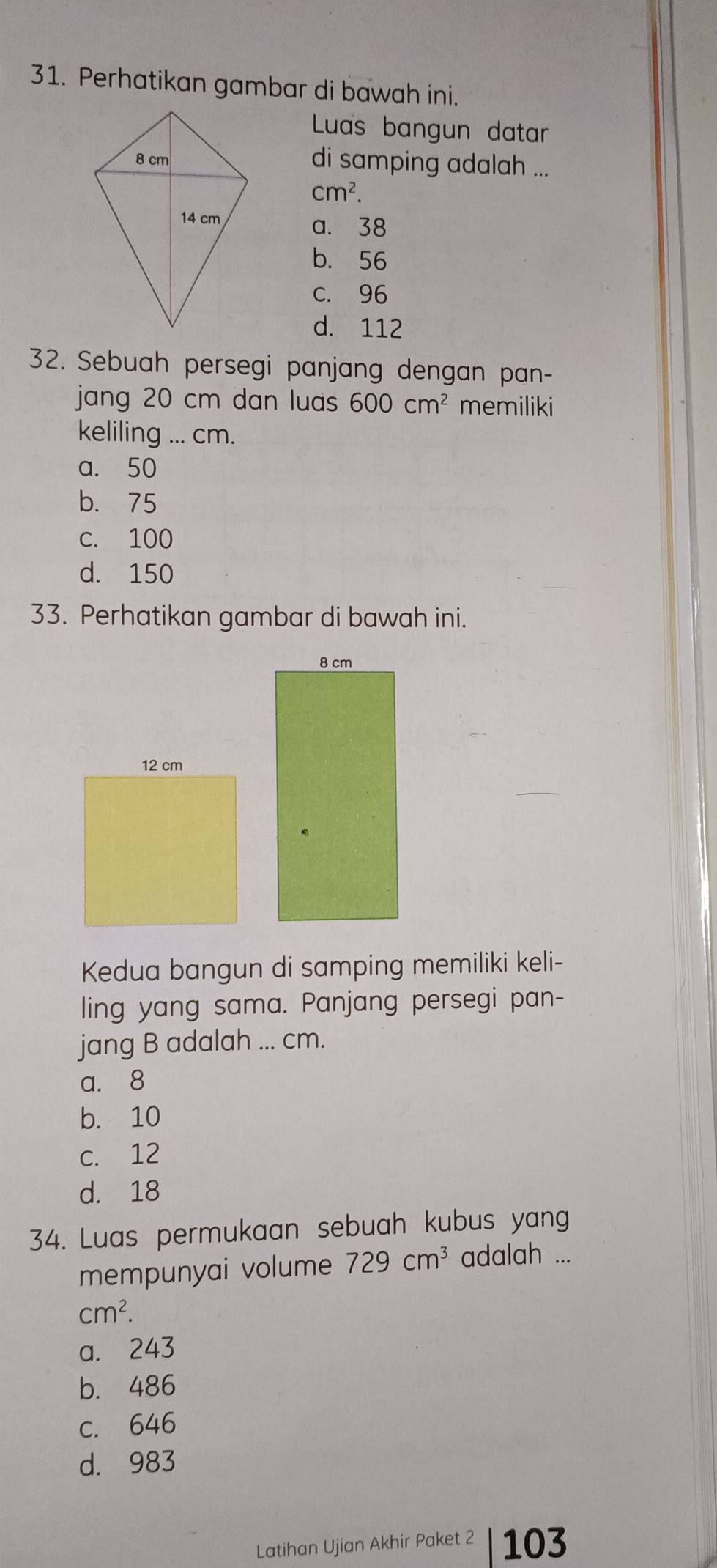 Perhatikan gambar di bawah ini.
Luas bangun datar
di samping adalah ...
cm^2.
a. 38
b. 56
c. 96
d. 112
32. Sebuah persegi panjang dengan pan-
jang 20 cm dan luas 600cm^2 memiliki
keliling ... cm.
a. 50
b. 75
c. 100
d. 150
33. Perhatikan gambar di bawah ini.
Kedua bangun di samping memiliki keli-
ling yang sama. Panjang persegi pan-
jang B adalah ... cm.
a. 8
b. 10
c. 12
d. 18
34. Luas permukaan sebuah kubus yang
mempunyai volume 729cm^3 adalah ...
cm^2.
a. 243
b. 486
c. 646
d. 983
Latihan Ujian Akhir Paket ² | 103