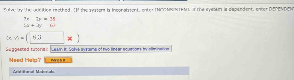 Solve by the addition method. (If the system is inconsistent, enter INCONSISTENT. If the system is dependent, enter DEPENDEN
7x-2y=38
5x+3y=67
(x,y)=(8,3* )
Suggested tutorial: Learn It: Solve systems of two linear equations by elimination.
Need Help? Watch it
Additional Materials