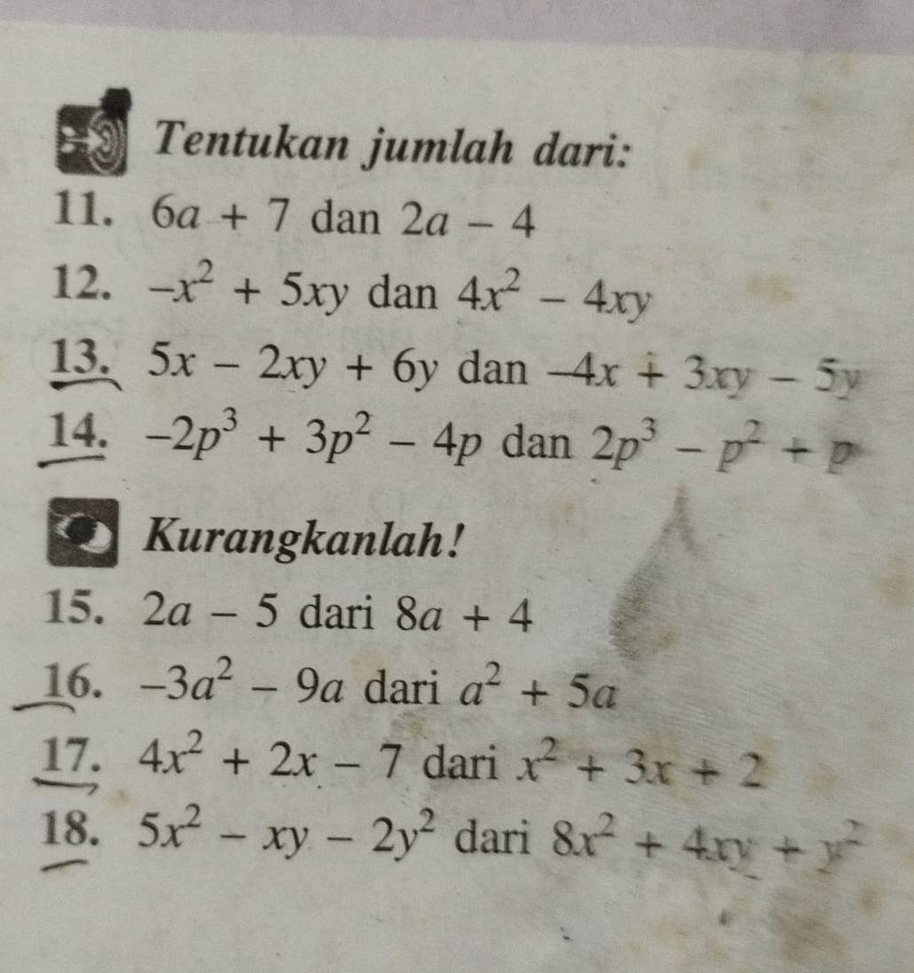 Tentukan jumlah dari: 
11. 6a+7 dan 2a-4
12. -x^2+5xy dan 4x^2-4xy
13. 5x-2xy+6y dan -4x+3xy-5y
14. -2p^3+3p^2-4p dan 2p^3-p^2+p
Kurangkanlah! 
15. 2a-5 dari 8a+4
16. -3a^2-9a dari a^2+5a
17. 4x^2+2x-7 dari x^2+3x+2
18. 5x^2-xy-2y^2 dari 8x^2+4xy+y^2