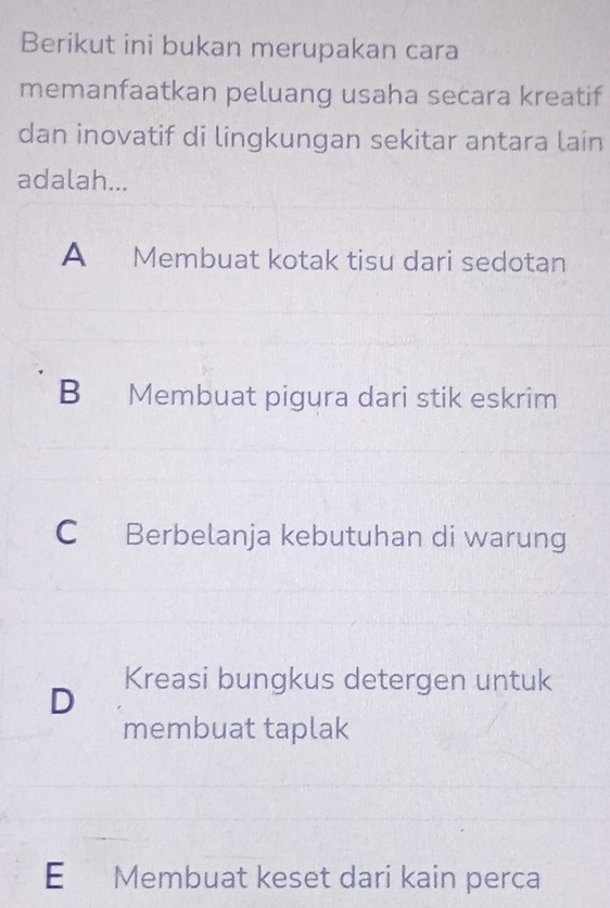 Berikut ini bukan merupakan cara
memanfaatkan peluang usaha secara kreatif
dan inovatif di lingkungan sekitar antara lain
adalah...
A Membuat kotak tisu dari sedotan
B Membuat pigura dari stik eskrim
C Berbelanja kebutuhan di warung
D Kreasi bungkus detergen untuk
membuat taplak
E Membuat keset dari kain perca