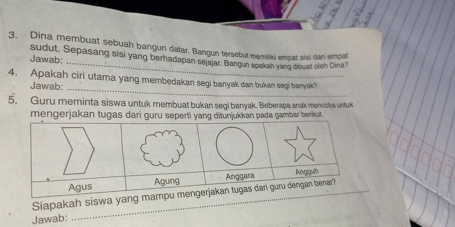 Dina membuat sebuah bangun datar. Bangun tersebut memiliki empat sisi dan empat 
sudut. Sepasang sisi yang berhadapan sejajar. Bangun apakah yang dibuat oleh Dina? 
Jawab: 
_ 
4. Apakah ciri utama yang membedakan segi banyak dan bukan segi banyak? 
Jawab: 
5. Guru meminta siswa untuk membuat bukan segi banyak. Beberapa anak mencoba untuk 
mengerjakan tugas darda gambar berikut. 
Siapakah sis 
Jawab: