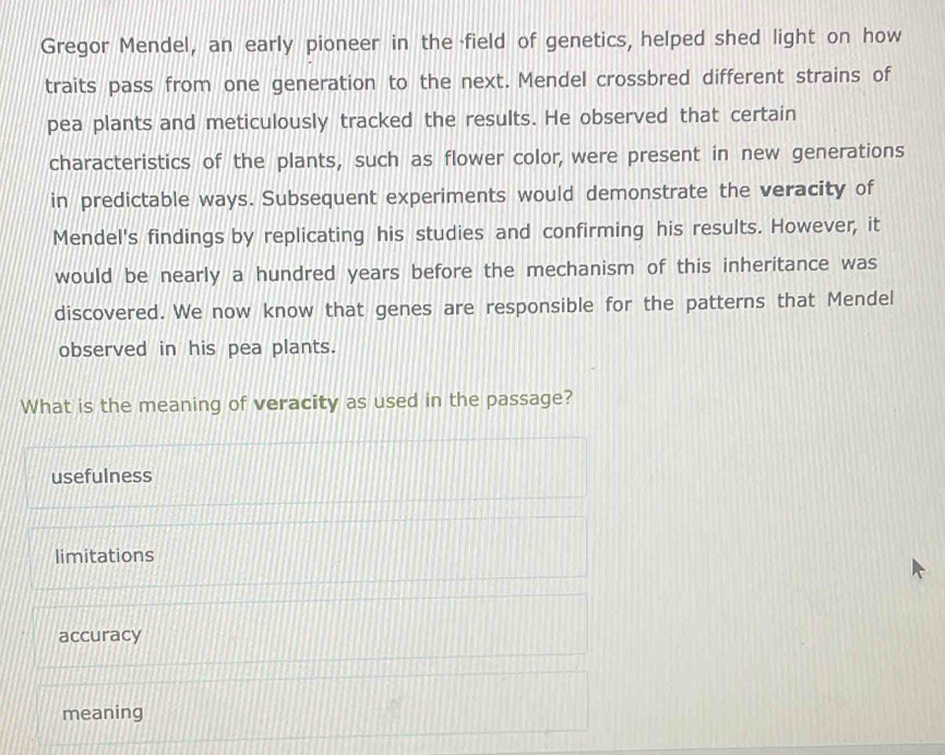 Gregor Mendel, an early pioneer in the field of genetics, helped shed light on how
traits pass from one generation to the next. Mendel crossbred different strains of
pea plants and meticulously tracked the results. He observed that certain
characteristics of the plants, such as flower color, were present in new generations
in predictable ways. Subsequent experiments would demonstrate the veracity of
Mendel's findings by replicating his studies and confirming his results. However, it
would be nearly a hundred years before the mechanism of this inheritance was
discovered. We now know that genes are responsible for the patterns that Mendel
observed in his pea plants.
What is the meaning of veracity as used in the passage?
usefulness
limitations
accuracy
meaning