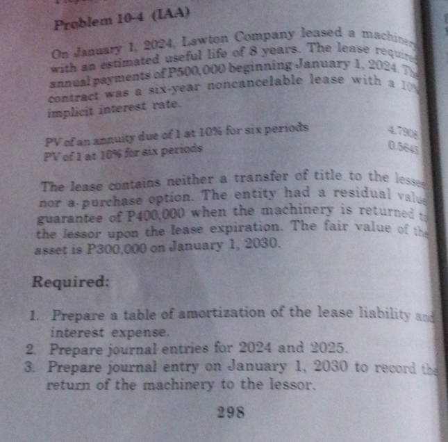 Problem 10-4 (IAA) 
On January 1, 2024, Lawton Company leased a machinery 
with an estimated useful life of 8 years. The lease required 
annual payments of P500,000 beginning January 1, 2024. The 
contract was a six-year noncancelable lease with a 10
implicit interest rate. 
PV of an annuity due of 1 at 10% for six periods
4.7908
PV of 1 at 10% for six periods
0.5645
The lease contains neither a transfer of title to the lesse 
nor a purchase option. The entity had a residual valus 
guarantee of P400,000 when the machinery is returned to 
the lessor upon the lease expiration. The fair value of th 
asset is P300,000 on January 1, 2030. 
Required: 
1. Prepare a table of amortization of the lease liability and 
interest expense. 
2. Prepare journal entries for 2024 and 2025. 
3. Prepare journal entry on January 1, 2030 to record the 
return of the machinery to the lessor. 
298