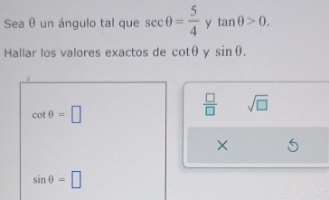 Sea θ un ángulo tal que sec θ = 5/4  y tan θ >0. 
Hallar los valores exactos de cot θ y sin θ.
cot θ =□
 □ /□   sqrt(□ )
×
sin θ =□