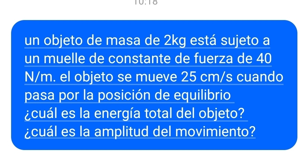 10.10 
un objeto de masa de 2kg está sujeto a 
un muelle de constante de fuerza de 40
N/m. el objeto se mueve 25 cm/s cuando 
pasa por la posición de equilibrio 
¿cuál es la energía total del objeto? 
¿cuál es la amplitud del movimiento?