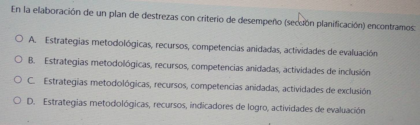 En la elaboración de un plan de destrezas con criterio de desempeño (sección planificación) encontramos:
A. Estrategias metodológicas, recursos, competencias anidadas, actividades de evaluación
B. Estrategias metodológicas, recursos, competencias anidadas, actividades de inclusión
C. Estrategias metodológicas, recursos, competencias anidadas, actividades de exclusión
D. Estrategias metodológicas, recursos, indicadores de logro, actividades de evaluación