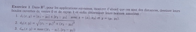 Dans R^2 , pour les applications suivantes, montrer d'abord que ces sont des diatances, dessiner leurs 
boules ouvertes de centre () et de rayop I et enfin déterminer leurs sormes associées : 
1 . d_1(x,y)=|x_1-y_1|+|x_2-y_2| me x=(x_1,x_2) σ y=langle y_1,y_2rangle
2 4_2(x,y)=sqrt((x_1)-y_1)^2+(x_2-y_2)^2
3. d_m(z,y)=max(|x_1-y_1|,|x_2-y_2|)