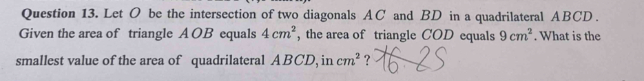 Let O be the intersection of two diagonals AC and BD in a quadrilateral ABCD. 
Given the area of triangle A OB equals 4cm^2 , the area of triangle COD equals 9cm^2. What is the 
smallest value of the area of quadrilateral ABCD, in cm^2 ?