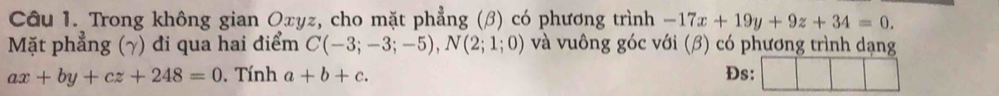 Trong không gian Oxyz, cho mặt phẳng (β) có phương trình -17x+19y+9z+34=0. 
Mặt phẳng (γ) đi qua hai điểm C(-3;-3;-5), N(2;1;0) và vuông góc với (β) có phương trình dạng
ax+by+cz+248=0. Tính a+b+c. Đs: