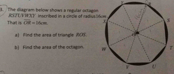 R
3. The diagram below shows a regular octago
RSTUVWXY inscribed in a circle of radius 
That is overline OR=16cm. 
a) Find the area of triangle ROS. 
b) Find the area of the octagon. T