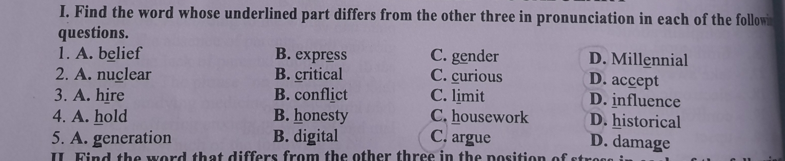 Find the word whose underlined part differs from the other three in pronunciation in each of the follow
questions.
1. A. belief B. express C. gender D. Millennial
2. A. nuclear B. critical C. curious
D. accept
3. A. hire B. conflict C. limit
D. influence
4. A. hold B. honesty C. housework D. historical
5. A. generation B. digital C. argue
D. damage
II. Find the word that differs from the other three in the position of st