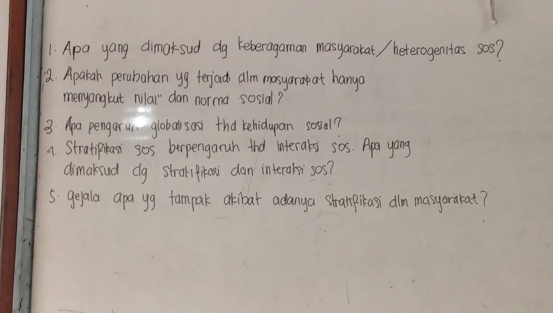 Apa yang dimarsud dg keberagaman masyaratat / heterogenitas sos? 
2. Apakah perubahan yg terjacd alm masyarap at hanya 
menyangkut nilai dan norma sosial? 
3: Apa pengarur globallsosi thd kehidupan sosial? 
4. Stratipikasi sos berpengaruh thd interats sos. Apa yang 
dimaksud dg straripikai dan interaksi sos? 
5. geala apa yg fampak akibat adanya stranpikasi dlm masyarakat?