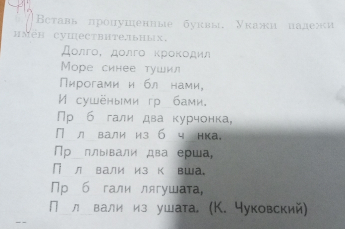 Вставь пропушенные буквы, Укажи палежи 
имен суцествите.льных. 
Дοлгο, дοлгο κрοκοдил 
Mоре синее тушил 
Пирогами и бл нами, 
И сушёными гр бами. 
Пр б гали два курчонка, 
П л вали из б ч нка. 
Пр₋ллывали два ерша, 
П л вали из к вша。 
Пр б гали лягушата, 
П л вали из ушата. (К. чуковский)