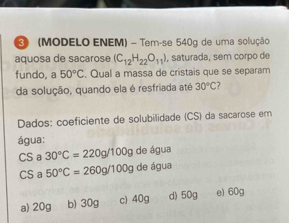 ③ (MODELO ENEM) - Tem-se 540g de uma solução
aquosa de sacarose (C_12H_22O_11) , saturada, sem corpo de
fundo, a 50°C. Qual a massa de cristais que se separam
da solução, quando ela é resfriada até 30°C 7
Dados: coeficiente de solubilidade (CS) da sacarose em
água:
CS a 30°C=220g/100g de água
CS a 50°C=260g/100g de água
a) 20g b) 30g c) 40g d) 50g e) 60g