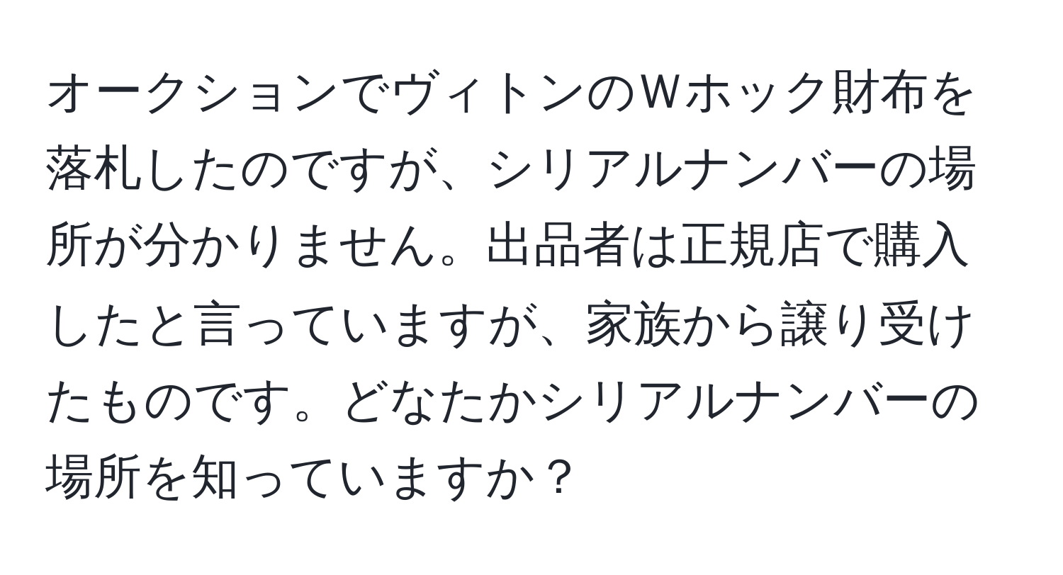 オークションでヴィトンのＷホック財布を落札したのですが、シリアルナンバーの場所が分かりません。出品者は正規店で購入したと言っていますが、家族から譲り受けたものです。どなたかシリアルナンバーの場所を知っていますか？