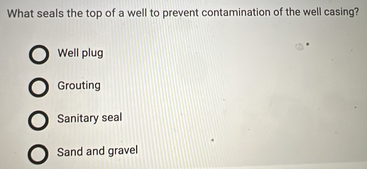 What seals the top of a well to prevent contamination of the well casing?
Well plug
Grouting
Sanitary seal
Sand and gravel