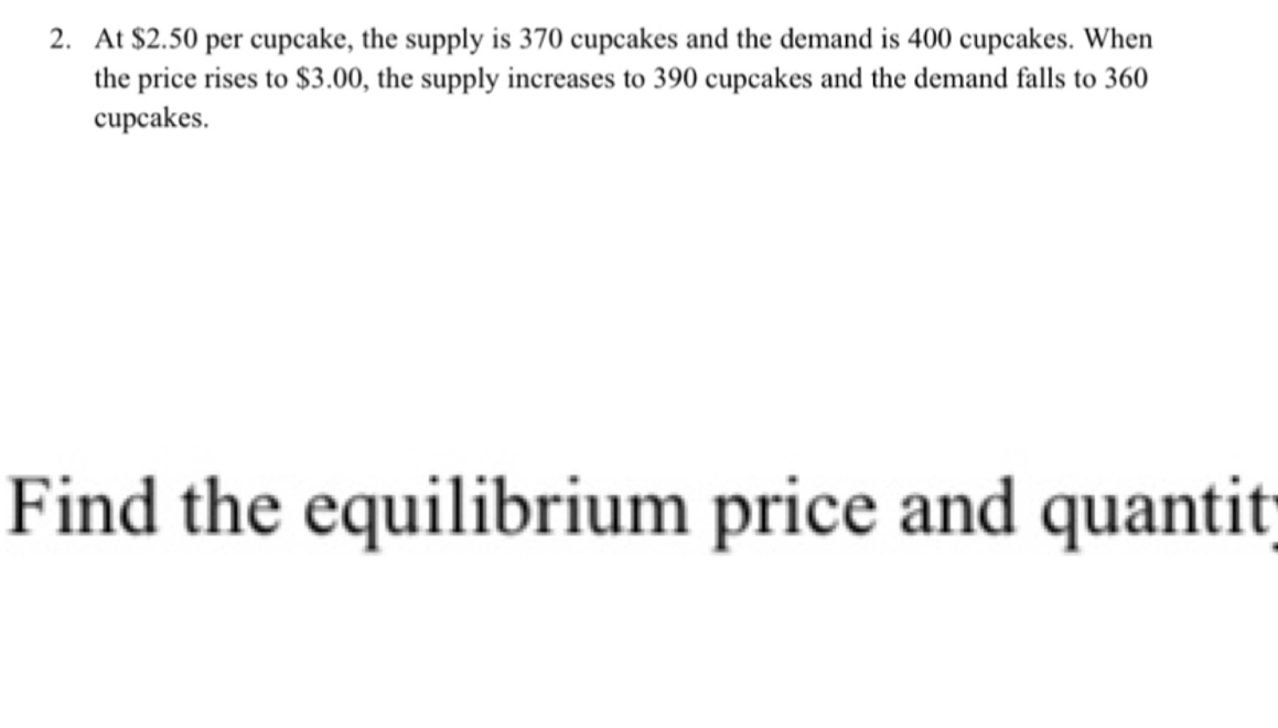 At $2.50 per cupcake, the supply is 370 cupcakes and the demand is 400 cupcakes. When 
the price rises to $3.00, the supply increases to 390 cupcakes and the demand falls to 360
cupcakes. 
Find the equilibrium price and quantit