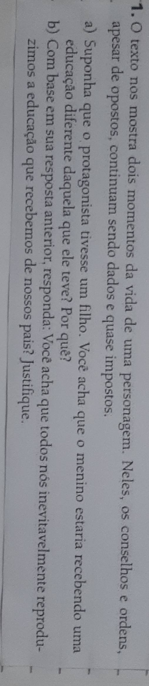texto nos mostra dois momentos da vida de uma personagem. Neles, os conselhos e ordens, 
apesar de opostos, continuam sendo dados e quase impostos. 
a) Suponha que o protagonista tivesse um filho. Você acha que o menino estaria recebendo uma 
educação diferente daquela que ele teve? Por quê? 
b) Com base em sua resposta anterior, responda: Você acha que todos nós inevitavelmente reprodu- 
zimos a educação que recebemos de nossos pais? Justifique.