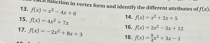 ach function in vertex form and identify the different attributes of f(x)
13. f(x)=x^2-4x+6
15. f(x)=4x^2+7x
14. f(x)=x^2+2x+5
17. f(x)=-2x^2+8x+3
16. f(x)=2x^2-5x+12
18. f(x)= 9/4 x^2+3x-1