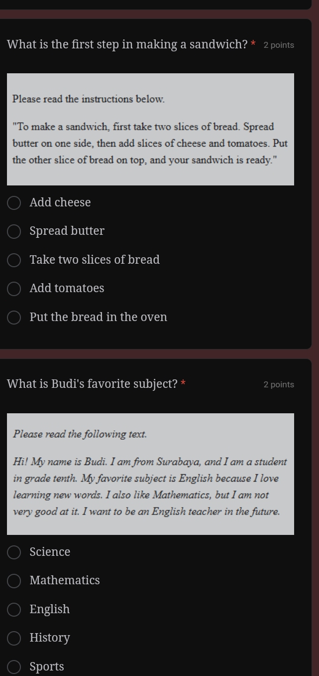 What is the first step in making a sandwich? * 2 points
Please read the instructions below.
"To make a sandwich, first take two slices of bread. Spread
butter on one side, then add slices of cheese and tomatoes. Put
the other slice of bread on top, and your sandwich is ready."
Add cheese
Spread butter
Take two slices of bread
Add tomatoes
Put the bread in the oven
What is Budi's favorite subject? * 2 points
Please read the following text.
Hi! My name is Budi. I am from Surabaya, and I am a student
in grade tenth. My favorite subject is English because I love
learning new words. I also like Mathematics, but I am not
very good at it. I want to be an English teacher in the future.
Science
Mathematics
English
History
Sports