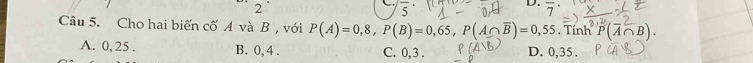 2
overline 5
D. overline 7^((·) 
Câu 5. Cho hai biến cố A và B , với P(A)=0,8, P(B)=0,65, P(A∩ overline B))=0,55.Tin P(overline A∩ B).
A. 0, 25. B. 0, 4. C. 0, 3. D. 0,35.