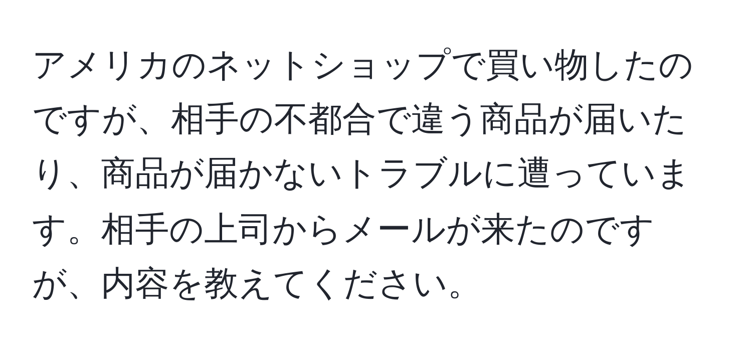 アメリカのネットショップで買い物したのですが、相手の不都合で違う商品が届いたり、商品が届かないトラブルに遭っています。相手の上司からメールが来たのですが、内容を教えてください。