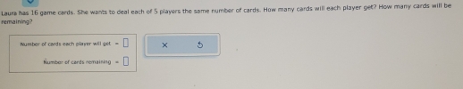 remaining? Laura has 16 game cards. She wants to deal each of 5 players the same number of cards. How many cards will each player get? How many cards will be 
Number of cards each player will get =□ × 5
Number of cards remaining =□