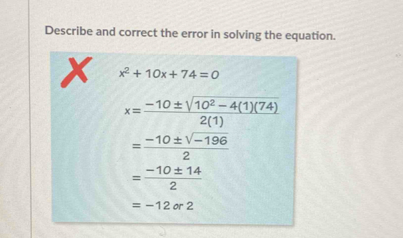 Describe and correct the error in solving the equation.
x x^2+10x+74=0
x= (-10± sqrt(10^2-4(1)(74)))/2(1) 
= (-10± sqrt(-196))/2 
= (-10± 14)/2 
=-12 or 2