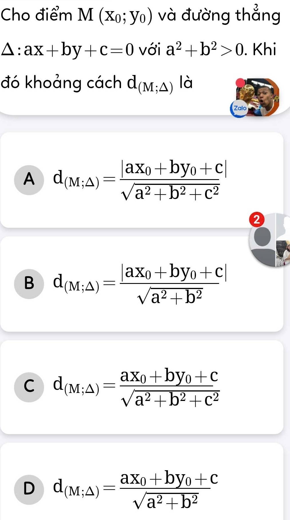 Cho điểm M(x_0;y_0) và đường thẳng
△ :ax+by+c=0 với a^2+b^2>0. Khi
đó khoảng cách d_(M;△ ) là
Zalo
A d_(M;△ )=frac |ax_0+by_0+c|sqrt(a^2+b^2+c^2)
2
B d_(M;△ )=frac |ax_0+by_0+c|sqrt(a^2+b^2)
C d_(M;△ )=frac ax_0+by_0+csqrt(a^2+b^2+c^2)
D d_(M;△ )=frac ax_0+by_0+csqrt(a^2+b^2)