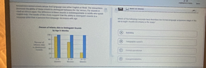 Hahgrs & foe Reftitenes
hnsestonens texted intesta whose fest language was either English of Hind. The reseurchers a Mark for nmme
ioctosed the aliity of these intana to distinguash tatween the Xa/ verous./TaJ sounds in
e nd of vosuusages. The dfference in these sounts io indistinguishable to adutis who spesi
Eupslyol. The eesults of the stully suggest that the absity to disbing ash sounds in s Whach of the following concepts best desmibes the formal inguage acusmon nage of the
Smgunge siter thas a pemonis fiest language decntoses with age six to eight-montl-oit infants is the stury?
Babbing
Telegrabzio speech
Fietnal operational
Dvmgerenalizuton