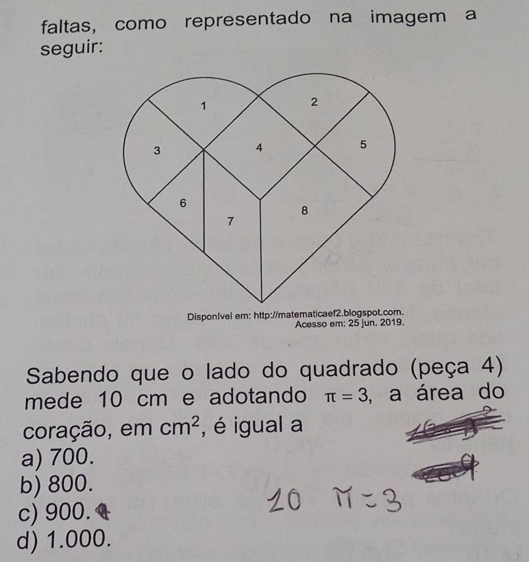 faltas, como representado na imagem a
seguir:
Disponível em: http://matematicaef2.blogspot.com.
Acesso em: 25 jun. 2019.
Sabendo que o lado do quadrado (peça 4)
mede 10 cm e adotando π =3 , a área do
coração, em cm^2 , é igual a
a) 700.
b) 800.
c) 900.
d) 1.000.