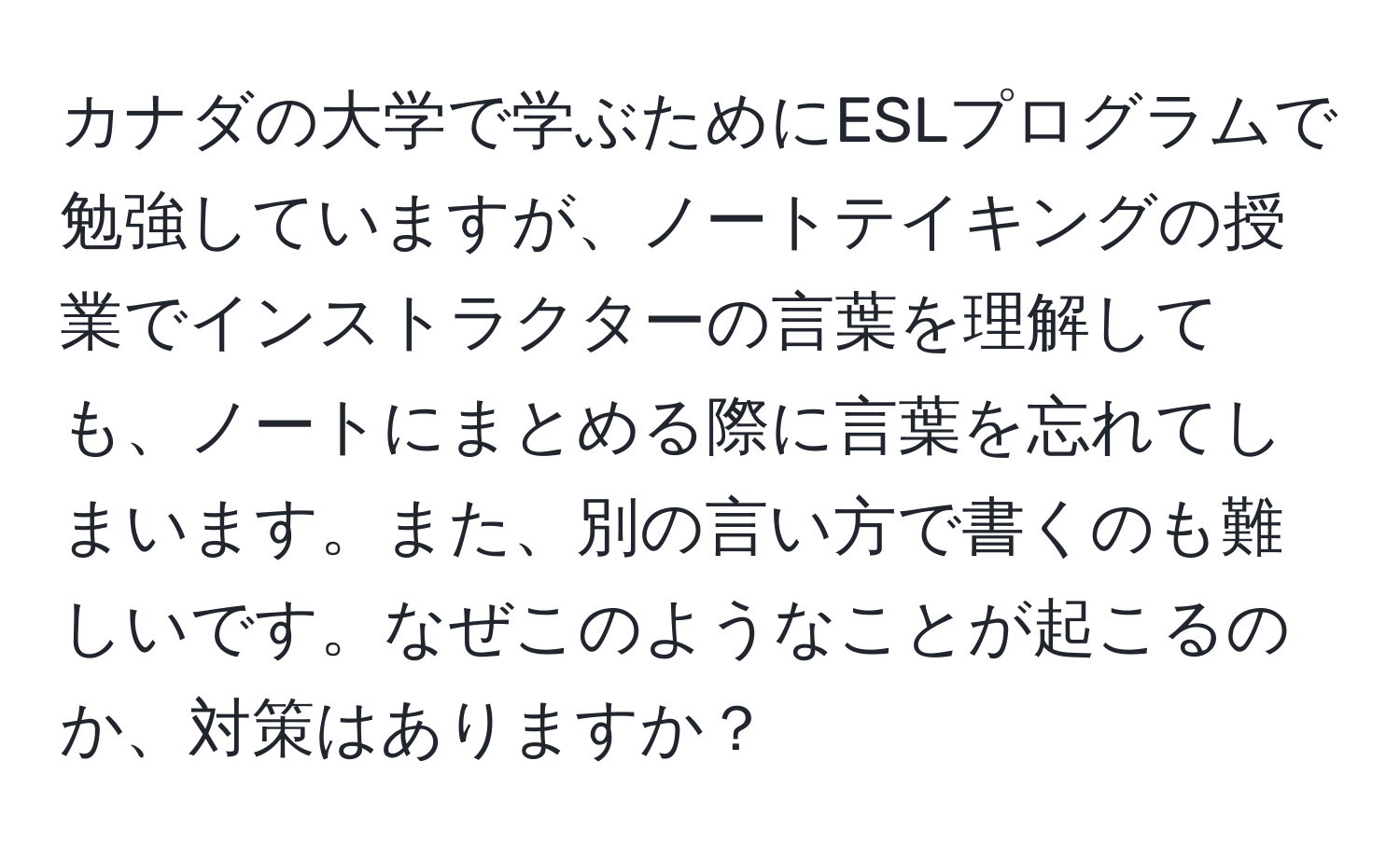 カナダの大学で学ぶためにESLプログラムで勉強していますが、ノートテイキングの授業でインストラクターの言葉を理解しても、ノートにまとめる際に言葉を忘れてしまいます。また、別の言い方で書くのも難しいです。なぜこのようなことが起こるのか、対策はありますか？