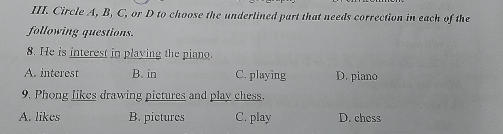 Circle A, B, C, or D to choose the underlined part that needs correction in each of the
following questions.
8. He is interest in playing the piano.
A. interest B. in C. playing D. piano
9. Phong likes drawing pictures and play chess.
A. likes B. pictures C. play D. chess