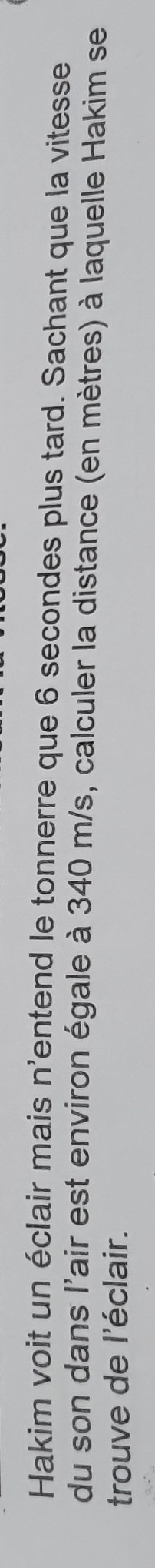 Hakim voit un éclair mais n'entend le tonnerre que 6 secondes plus tard. Sachant que la vitesse 
du son dans l'air est environ égale à 340 m/s, calculer la distance (en mètres) à laquelle Hakim se 
trouve de l'éclair.
