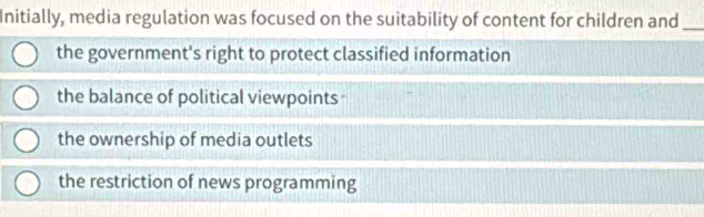 Initially, media regulation was focused on the suitability of content for children and_
the government's right to protect classified information
the balance of political viewpoints
the ownership of media outlets
the restriction of news programming