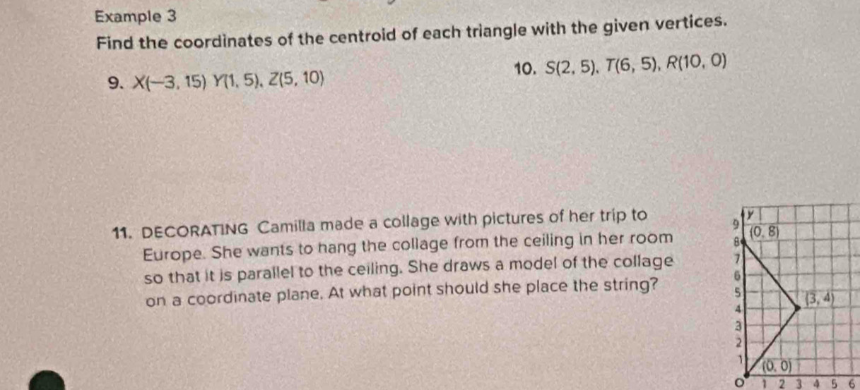 Example 3
Find the coordinates of the centroid of each triangle with the given vertices.
10. S(2,5), T(6,5), R(10,0)
9. X(-3,15)Y(1,5), Z(5,10)
11. DECORATING Camilla made a collage with pictures of her trip to
V
9
Europe. She wants to hang the collage from the ceiling in her room 8 (0,8)
so that it is parallel to the ceiling. She draws a model of the collage 1
6
on a coordinate plane. At what point should she place the string?
5 (3,4)
4
3
2
(0,0)
1 2 3 5 6