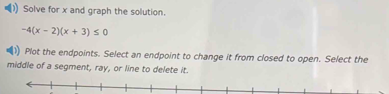 Solve for x and graph the solution.
-4(x-2)(x+3)≤ 0
Plot the endpoints. Select an endpoint to change it from closed to open. Select the 
middle of a segment, ray, or line to delete it.