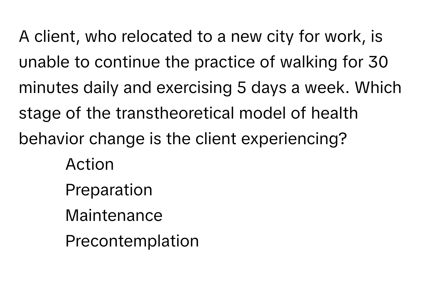 A client, who relocated to a new city for work, is unable to continue the practice of walking for 30 minutes daily and exercising 5 days a week. Which stage of the transtheoretical model of health behavior change is the client experiencing?

- Action
- Preparation
- Maintenance
- Precontemplation