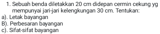 Sebuah benda diletakkan 20 cm didepan cermin cekung yg 
mempunyai jari-jari kelengkungan 30 cm. Tentukan: 
a). Letak bayangan 
B). Perbesaran bayangan 
c). Sifat-sifat bayangan