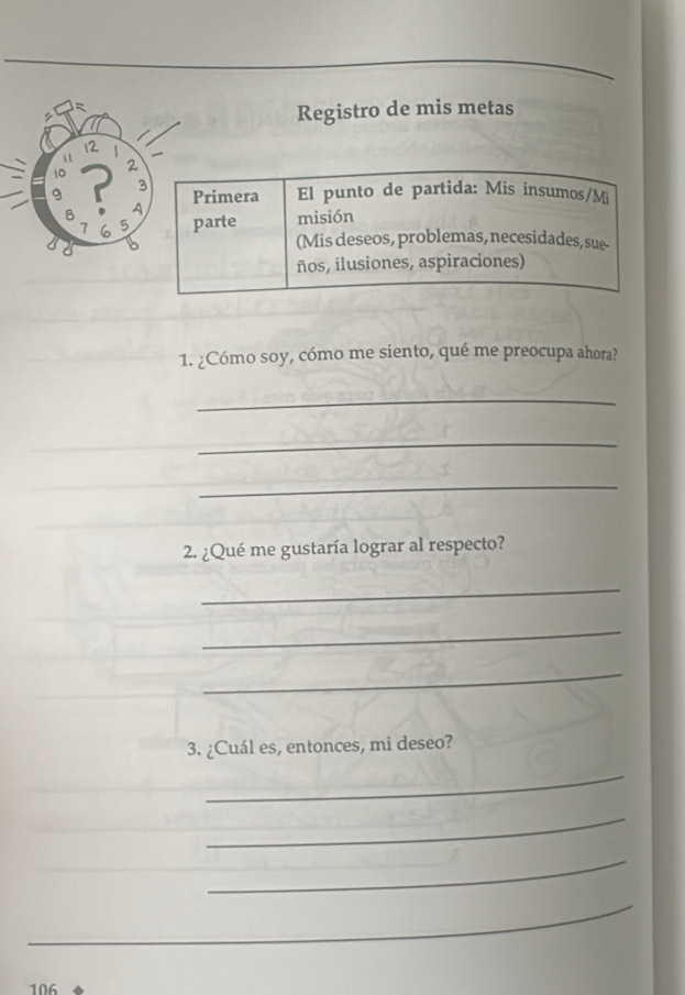 Registro de mis metas
12
a
10
9 r 2
3
Primera El punto de partida: Mis insumos/Mi 
A
7 6 5 parte misión 
1 (Mis deseos, problemas, necesidades, sue- 
ños, ilusiones, aspiraciones) 
1. ¿Cómo soy, cómo me siento, qué me preocupa ahora? 
_ 
_ 
_ 
2. ¿Qué me gustaría lograr al respecto? 
_ 
_ 
_ 
3. ¿Cuál es, entonces, mi deseo? 
_ 
_ 
_ 
_