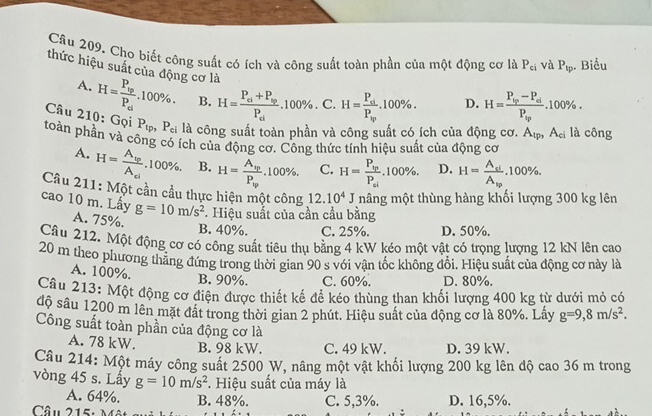 Cho biết công suất có ích và công suất toàn phần của một động cơ là P_ci và P_tp Biểu
thức hiệu suất của động cơ là H=frac P_siP_tp.100% . D. H=frac P_vp-P_dP_vp.100% .
A. H=frac P_vpP_ci.100% . B. H=frac P_ei+P_ipP_ei.100% . C.
Câu 210: Gọi P_tp,P_ci là công suất toàn phần và công suất có ích của động cơ. A_tp,A_ci là công
toàn phần và công có ích của động cơ. Công thức tính hiệu suất của động cơ
A. H=frac A_tpA_el. 1 00% B. H=frac A_spP_tp.100% . C. H=frac P_tpP_ei.100% . D. H=frac A_siA_sp.100% .
Câu 211: Một cần cầu thực hiện một công 12.10^4J mâng một thùng hàng khối lượng 300 kg lên
cao 10 m. Lấy g=10m/s^2. Hiệu suất của cần cầu bằng
A. 75%.
B. 40%. C. 25%. D. 50%.
Cầu 212. Một động cơ có công suất tiêu thụ bằng 4 kW kéo một vật có trọng lượng 12 kN lên cao
20 m theo phương thẳng đứng trong thời gian 90 s với vận tốc không đổi. Hiệu suất của động cơ này là
A. 100%.
B. 90%. C. 60%. D. 80%.
Câu 213: Một động cơ điện được thiết kế để kéo thùng than khối lượng 400 kg từ dưới mỏ có
độ sâu 1200 m lên mặt đất trong thời gian 2 phút. Hiệu suất của động cơ là 80%. Lấy g=9,8m/s^2.
Công suất toàn phần của động cơ là
A. 78 kW. B. 98 kW. C. 49 kW. D. 39 kW.
Câu 214: Một máy công suất 2500 W, nâng một vật khối lượng 200 kg lên độ cao 36 m trong
vòng 45 s. Lấy g=10m/s^2. Hiệu suất của máy là
A. 64%. B. 48%.
Câu 215: M C. 5,3%. D. 16,5%.