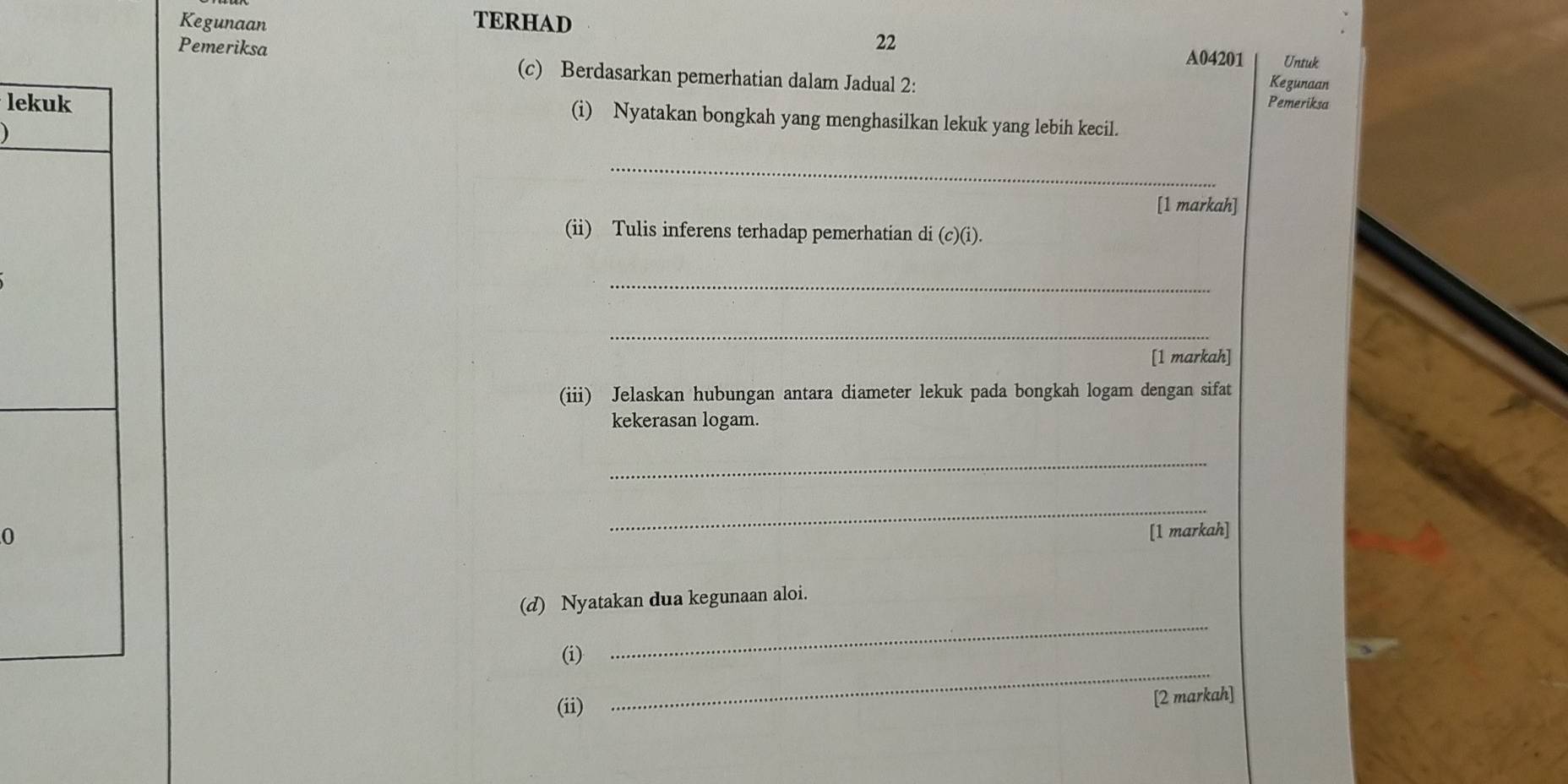 Kegunaan TERHAD 
Pemeriksa 
22 A04201 Untuk 
(c) Berdasarkan pemerhatian dalam Jadual 2: 
Kegunaan 
lek Pemeriksa 
(i) Nyatakan bongkah yang menghasilkan lekuk yang lebih kecil. 
_ 
[1 markah] 
(ii) Tulis inferens terhadap pemerhatian di (c)(i) ) 
_ 
_ 
[1 markah] 
(iii) Jelaskan hubungan antara diameter lekuk pada bongkah logam dengan sifat 
kekerasan logam. 
_ 
_ 
0 [1 markah] 
(d) Nyatakan dua kegunaan aloi. 
(i) 
_ 
(ii) 
_ 
[2 markah]