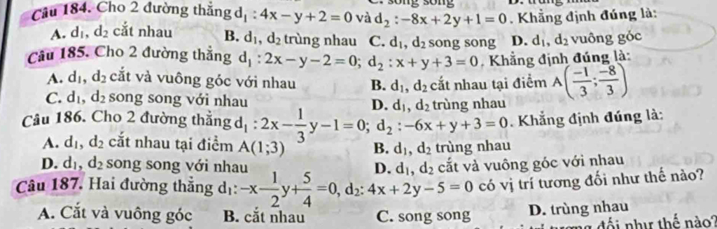 so  n  
Câu 184. Cho 2 đường thắng d _1:4x-y+2=0 và d_2:-8x+2y+1=0. Khẳng định đúng là:
A. d_1,d_2 cắt nhau B. d_1,d_2 trùng nhau C. d_1,d_2 song song D. d_1,d_2 vuông góc
Câu 185. Cho 2 đường thẳng d_1:2x-y-2=0;d_2:x+y+3=0 Khẳng định đúng là:
A. d_1,d_2 cắt và vuông góc với nhau B. d_1,d_2 cắt nhau tại điểm A( (-1)/3 ; (-8)/3 )
C. d_1,d_2 song song với nhau
n
Câu 186. Cho 2 đường thẳng d_1:2x- 1/3 y-1=0;d_2:-6x+y+3=0 d_1,d_2 ùng nhay 
Khẳng định đúng là:
A. d_1,d_2 cắt nhau tại điểm A(1;3) B. d_1,d_2 trùng nhau
D. d_1,d_2 song song với nhau d_1,d_2 cắt và vuông góc với nhau
n
Câu 187. Hai đường thắng dị: -x- 1/2 y+ 5/4 =0,d_2:4x+2y-5=0 có vị trí tương đối như thế nào?
A. Cắt và vuông góc B. cắt nhau C. song song
D. trùng nhau
đối như thế nào?