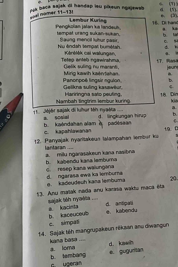 e. pany c. (1)]
Pék baca sajak di handap ieu piķeun ngajawab d. (1),
soal nomer 11-13!
e. (3),
Lembur Kuring
16. Di hand
Pengkolan jalan ka landeuh,
a. ka
tempat urang sukan-sukan,
b. ta
Saung mencil luhur pasir, C. Sa
Nu éndah tempat bumétah. d. k
Krélék cai walungan, e. i
Tetep anteb ngawirahma, 17. Rasa
Gelik suling nu maranti, jeun
Mirig kawih kaéndahan. a.
Panonpoé lingsir ngulon, b.
Gelikna suling kasawéur,
C.
Hariringna sato peuting, 18. Din
Nambah tingtrim lembur kuring. kia
11. Jéjér sajak di luhur téh nyaéta .... a.
a. sosial d. lingkungan hirup b.
,
b. kaéndahan alam e. padésaan
C.
c. kapahlawanan
19. D
12. Panyajak nyaritakeun lalampahan lembur ku s
lantaran ....
a. milu ngarasakeun kana nasibna
b. kabendu kana lemburna
c. resep kana walungana
d. ngarasa ewa ka lemburna
e. kadeudeuh kana lemburna
20.
13. Anu matak nada anu karasa waktu maca éta
sajak téh nyaéta ....
a. kacinta d. antipati
b. kaceuceub e. kabendu
c. simpati
14. Sajak téh mangrupakeun rékaan anu diwangun
kana basa ....
a. loma d. kawih
b. tembang e. guguritan
c. ugeran