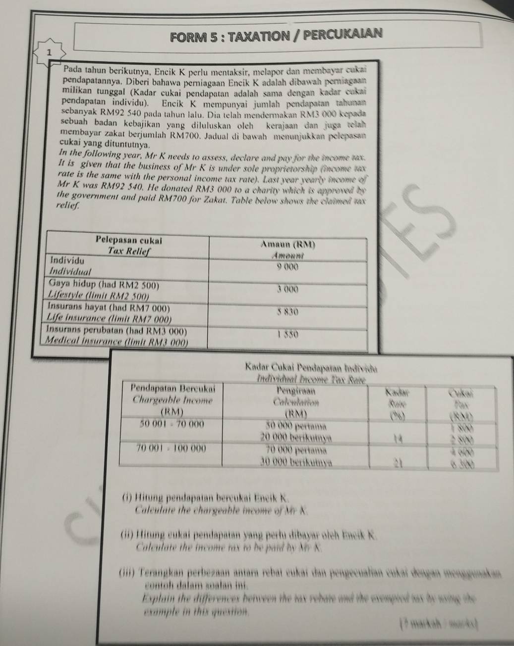 FORM 5 : TAXATION / PERCUKAIAN
1
Pada tahun berikutnya, Eneik K perlu mentaksir, melapor dan membayar cukai
pendapatannya. Diberi bahawa perniagaan Encik K adalah dibawah perniagaan
milikan tunggal (Kadar cukai pendapatan adalah sama dengan kadar cukai
pendapatan individu). Encik K mempunyai jumlah pendapatan tabunan
sebanyak RM92 540 pada tahun lalu. Dia telah mendermakan RM3 000 kepada
sebuah badan kebajikan yang diluluskan oleh kerajaan dan juga telah 
membayar zakat berjumlah RM700. Jadual di bawah menunjukkan pelepasan
cukai yang dituntutnya.
In the following year, Mr K needs to assess, declare and pay for the income tax.
It is given that the business of Mr K is under sole proprietorship (income tax
rate is the same with the personal income tax rate). Last year yearly income of
Mr K was RM92 540. He donated RM3 000 to a charity which is approved by
the government and paid RM700 for Zakat. Table below shows the claimed tax
relief.
Kadar Cukai Pendapatan Individu
(i) Hitung pendapatan bercukai Eneik K.
Caleulate the chargeable income of Mr K.
(ii) Hitung cukai pendapatan yang perlu dibayar oich Eneik K.
Calculate the income rax to be paid by Mr K.
(iii) Terangkan perbezaan antara rebaï cukaí dan pengecualian cukaï dengan menggunakan
contoh dalam soalan ini.
Explain the differences between the tax rebate and the exempted tas by using the
example in this question.
[7 markah / marks]