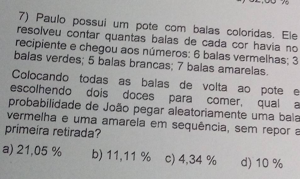 Paulo possui um pote com balas coloridas. Ele
resolveu contar quantas balas de cada cor havía no
recipiente e chegou aos números: 6 balas vermelhas; 3
balas verdes; 5 balas brancas; 7 balas amarelas.
Colocando todas as balas de volta ao pote e
escolhendo dois doces para comer, qual a
probabilidade de João pegar aleatoriamente uma bala
vermelha e uma amarela em sequência, sem repor a
primeira retirada?
a) 21,05 % b) 11,11 % c) 4,34 % d) 10 %