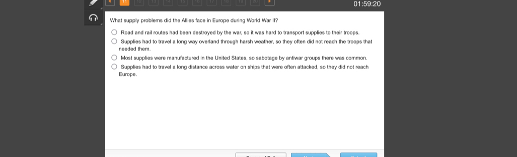 01:59:20
What supply problems did the Allies face in Europe during World War II?
Road and rail routes had been destroyed by the war, so it was hard to transport supplies to their troops.
Supplies had to travel a long way overland through harsh weather, so they often did not reach the troops that
needed them.
Most supplies were manufactured in the United States, so sabotage by antiwar groups there was common
Supplies had to travel a long distance across water on ships that were often attacked, so they did not reach
Europe.