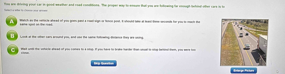 You are driving your car in good weather and road conditions. The proper way to ensure that you are following far enough behind other cars is to
Select a letter to choose your answer.
A Watch as the vehicle ahead of you goes past a road sign or fence post. It should take at least three seconds for you to reach the
same spot on the road.
B Look at the other cars around you, and use the same following distance they are using.
C Wait until the vehicle ahead of you comes to a stop. If you have to brake harder than usual to stop behind them, you were too
close.
Skip Question
Enlarge Picture