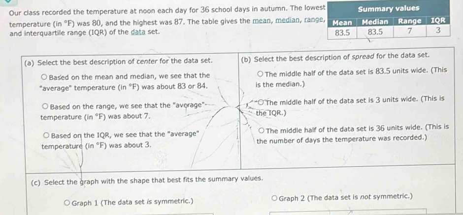 Our class recorded the temperature at noon each day for 36 school days in autumn. The low
temperature (in°F) was 80, and the highest was 87. The table gives the mean, median, ran
and interquartile range (IQR) of the data set. 
(a) Select the best description of center for the data set. (b) Select the best description of spread for the data set.
Based on the mean and median, we see that the The middle half of the data set is 83.5 units wide. (This
"average" temperature (in°F) was about 83 or 84. is the median.)
Based on the range, we see that the "average" The middle half of the data set is 3 units wide. (This is
temperature (in°F) ) was about 7. the IQR.)
Based on the IQR, we see that the "average" The middle half of the data set is 36 units wide. (This is
temperature (in°F) was about 3. the number of days the temperature was recorded.)
(c) Select the graph with the shape that best fits the summary values.
Graph 1 (The data set /s symmetric.) Graph 2 (The data set is not symmetric.)